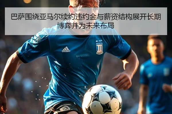 巴萨围绕亚马尔续约违约金与薪资结构展开长期博弈并为未来布局