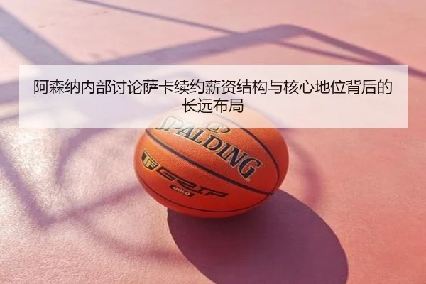 阿森纳内部讨论萨卡续约薪资结构与核心地位背后的长远布局