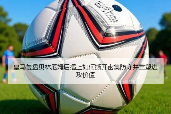 皇马复盘贝林厄姆后插上如何撕开密集防守并重塑进攻价值