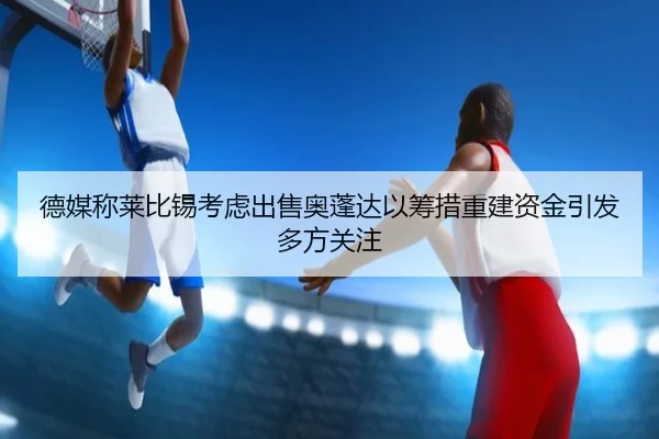 德媒称莱比锡考虑出售奥蓬达以筹措重建资金引发多方关注