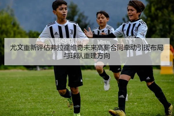 尤文重新评估弗拉霍维奇未来高薪合同牵动引援布局与球队重建方向