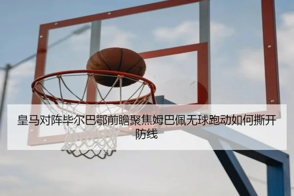 皇马对阵毕尔巴鄂前瞻聚焦姆巴佩无球跑动如何撕开防线
