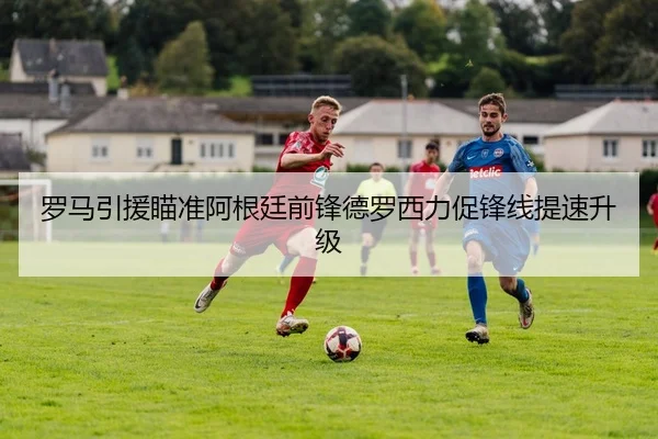 罗马引援瞄准阿根廷前锋德罗西力促锋线提速升级