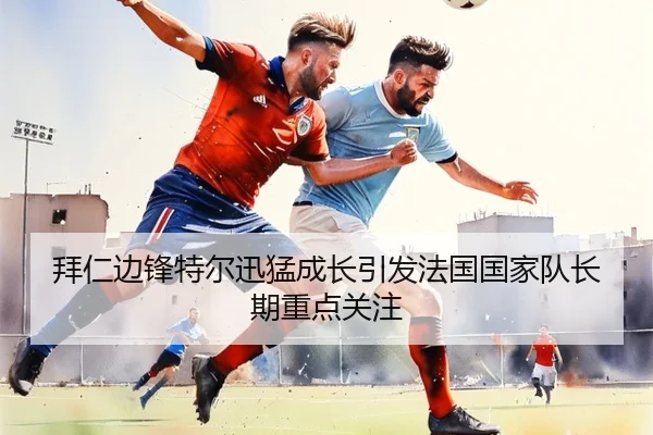 拜仁边锋特尔迅猛成长引发法国国家队长期重点关注