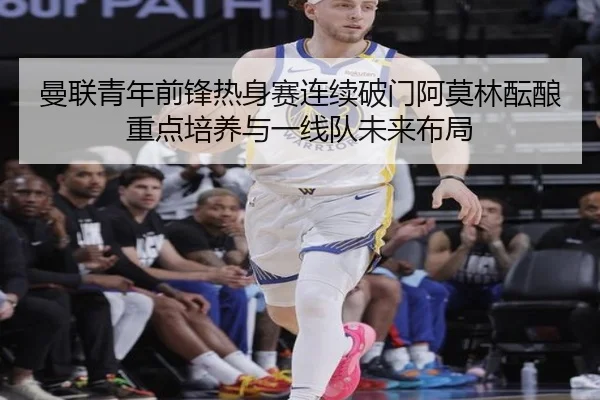 曼联青年前锋热身赛连续破门阿莫林酝酿重点培养与一线队未来布局