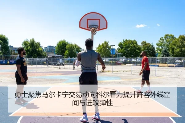 勇士聚焦马尔卡宁交易动向科尔着力提升阵容外线空间与进攻弹性